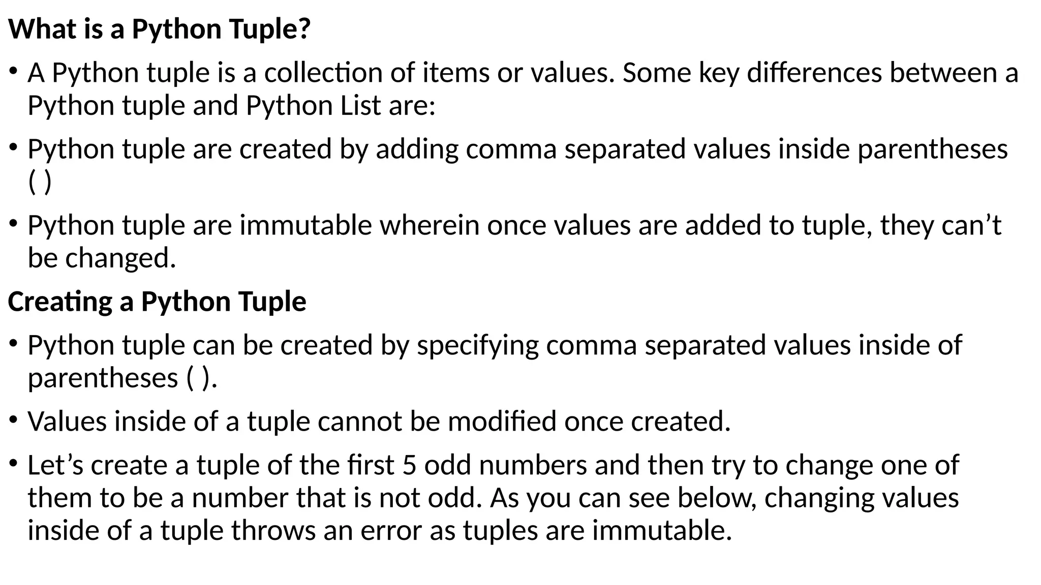 What is a Python Tuple?
• A Python tuple is a collection of items or values. Some key differences between a
Python tuple and Python List are:
• Python tuple are created by adding comma separated values inside parentheses
( )
• Python tuple are immutable wherein once values are added to tuple, they can’t
be changed.
Creating a Python Tuple
• Python tuple can be created by specifying comma separated values inside of
parentheses ( ).
• Values inside of a tuple cannot be modified once created.
• Let’s create a tuple of the first 5 odd numbers and then try to change one of
them to be a number that is not odd. As you can see below, changing values
inside of a tuple throws an error as tuples are immutable.
 
