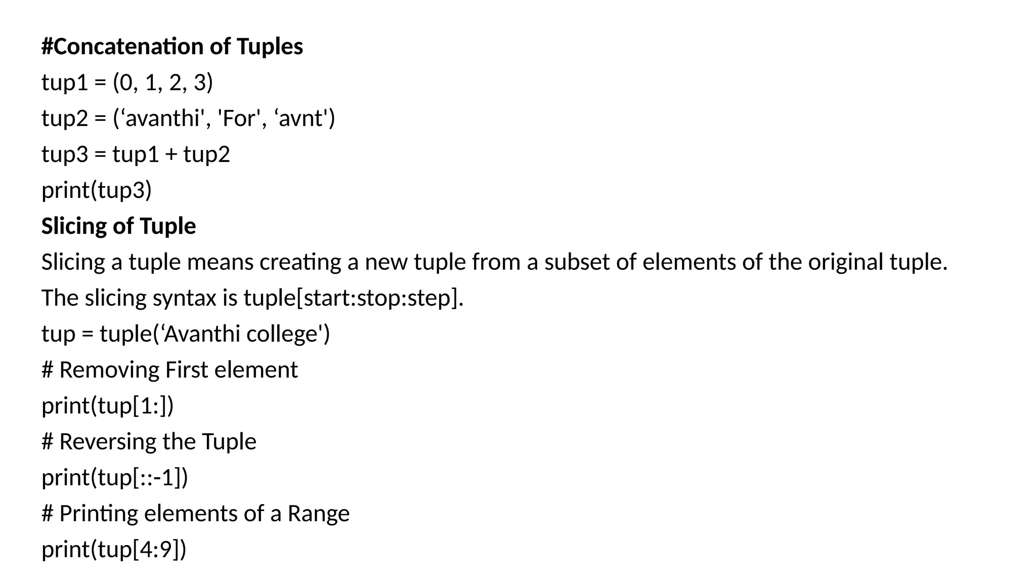 #Concatenation of Tuples
tup1 = (0, 1, 2, 3)
tup2 = (‘avanthi', 'For', ‘avnt')
tup3 = tup1 + tup2
print(tup3)
Slicing of Tuple
Slicing a tuple means creating a new tuple from a subset of elements of the original tuple.
The slicing syntax is tuple[start:stop:step].
tup = tuple(‘Avanthi college')
# Removing First element
print(tup[1:])
# Reversing the Tuple
print(tup[::-1])
# Printing elements of a Range
print(tup[4:9])
 