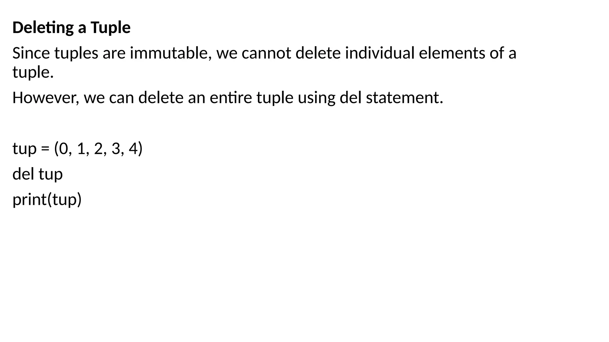 Deleting a Tuple
Since tuples are immutable, we cannot delete individual elements of a
tuple.
However, we can delete an entire tuple using del statement.
tup = (0, 1, 2, 3, 4)
del tup
print(tup)
 