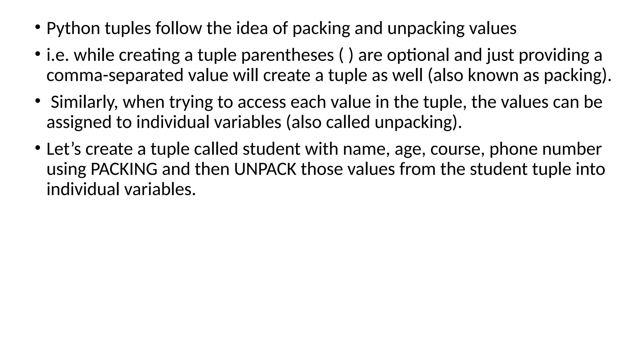 • Python tuples follow the idea of packing and unpacking values
• i.e. while creating a tuple parentheses ( ) are optional and just providing a
comma-separated value will create a tuple as well (also known as packing).
• Similarly, when trying to access each value in the tuple, the values can be
assigned to individual variables (also called unpacking).
• Let’s create a tuple called student with name, age, course, phone number
using PACKING and then UNPACK those values from the student tuple into
individual variables.
 