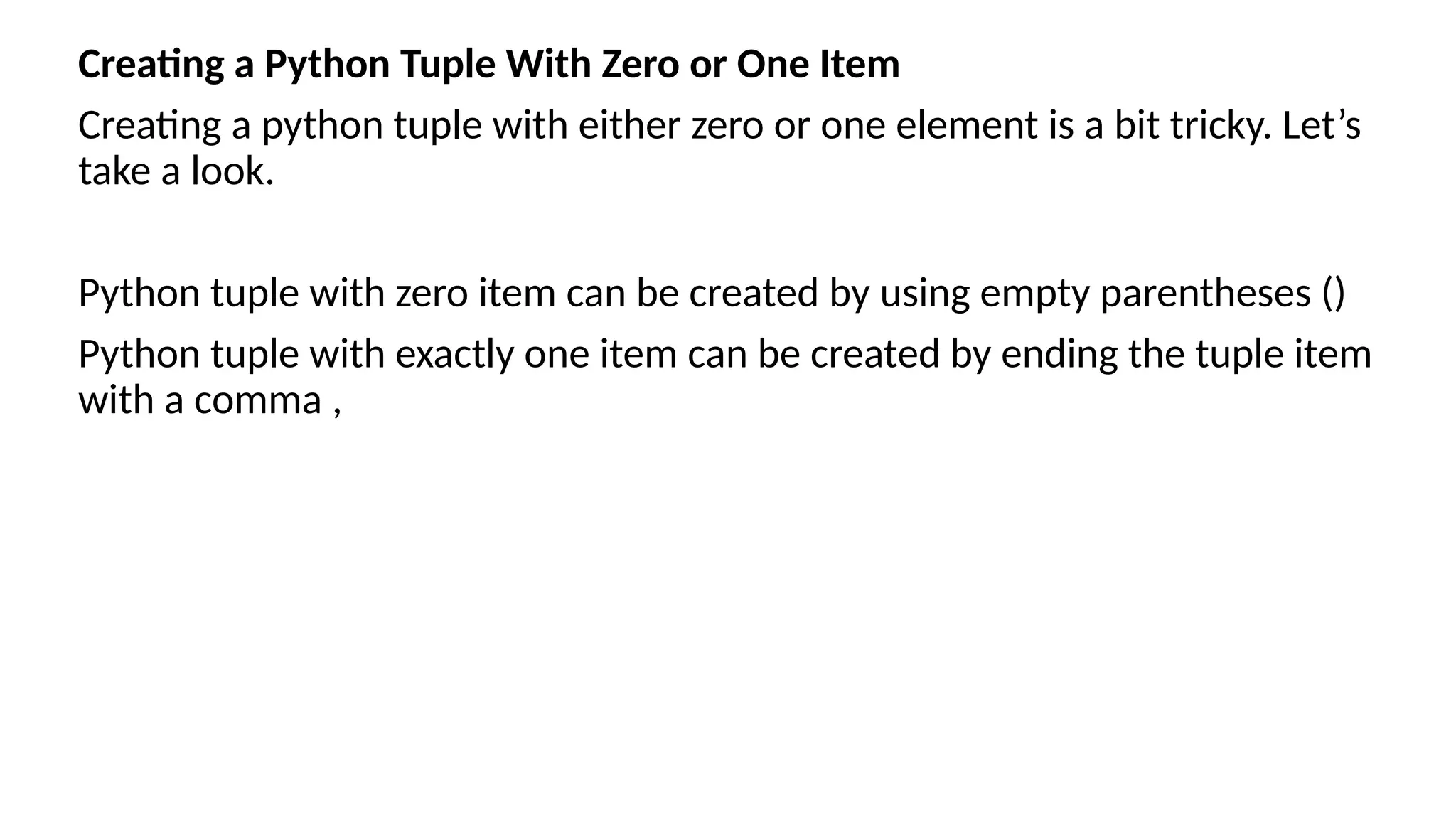 Creating a Python Tuple With Zero or One Item
Creating a python tuple with either zero or one element is a bit tricky. Let’s
take a look.
Python tuple with zero item can be created by using empty parentheses ()
Python tuple with exactly one item can be created by ending the tuple item
with a comma ,
 