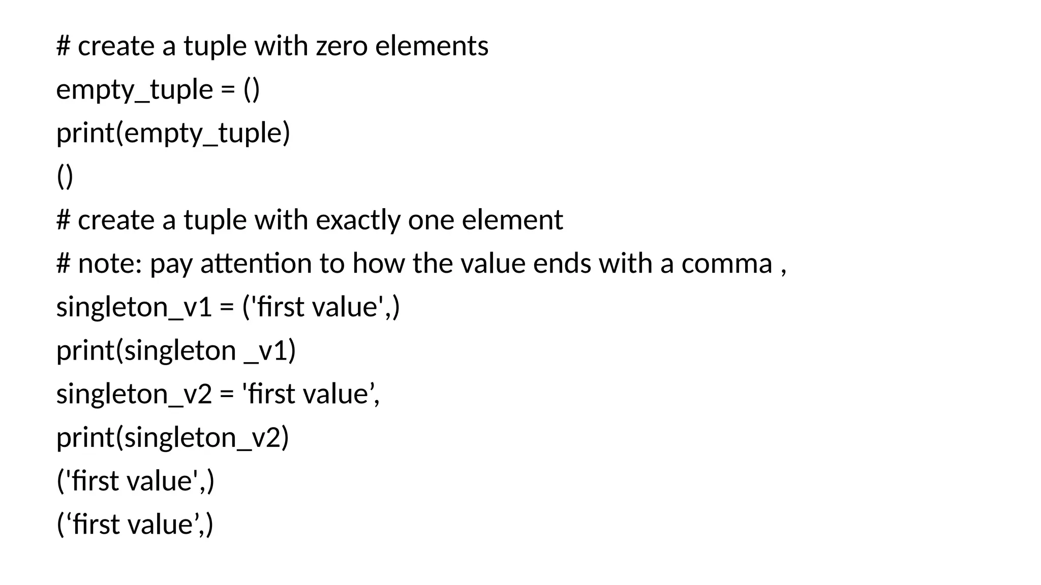 # create a tuple with zero elements
empty_tuple = ()
print(empty_tuple)
()
# create a tuple with exactly one element
# note: pay attention to how the value ends with a comma ,
singleton_v1 = ('first value',)
print(singleton _v1)
singleton_v2 = 'first value’,
print(singleton_v2)
('first value',)
(‘first value’,)
 