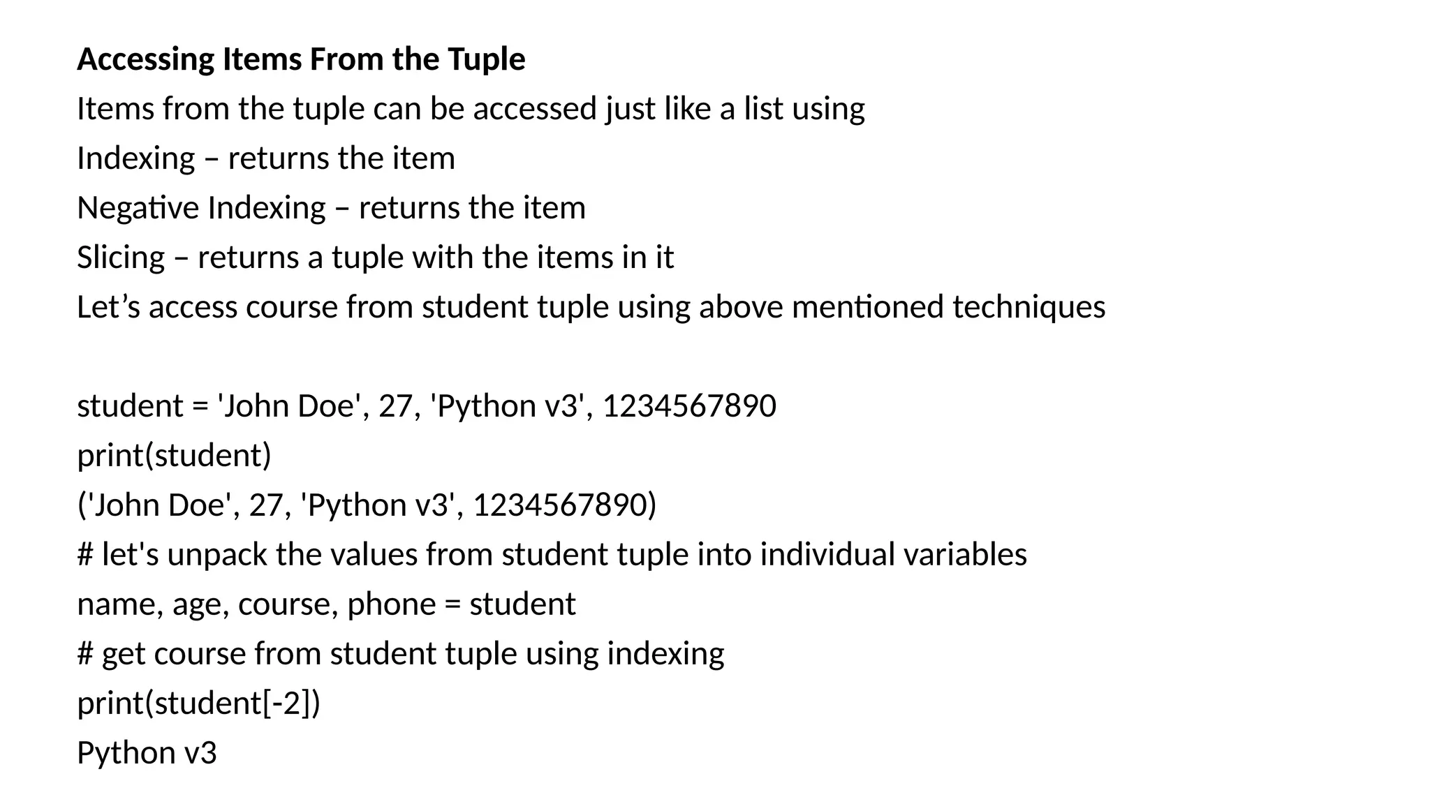 Accessing Items From the Tuple
Items from the tuple can be accessed just like a list using
Indexing – returns the item
Negative Indexing – returns the item
Slicing – returns a tuple with the items in it
Let’s access course from student tuple using above mentioned techniques
student = 'John Doe', 27, 'Python v3', 1234567890
print(student)
('John Doe', 27, 'Python v3', 1234567890)
# let's unpack the values from student tuple into individual variables
name, age, course, phone = student
# get course from student tuple using indexing
print(student[-2])
Python v3
 