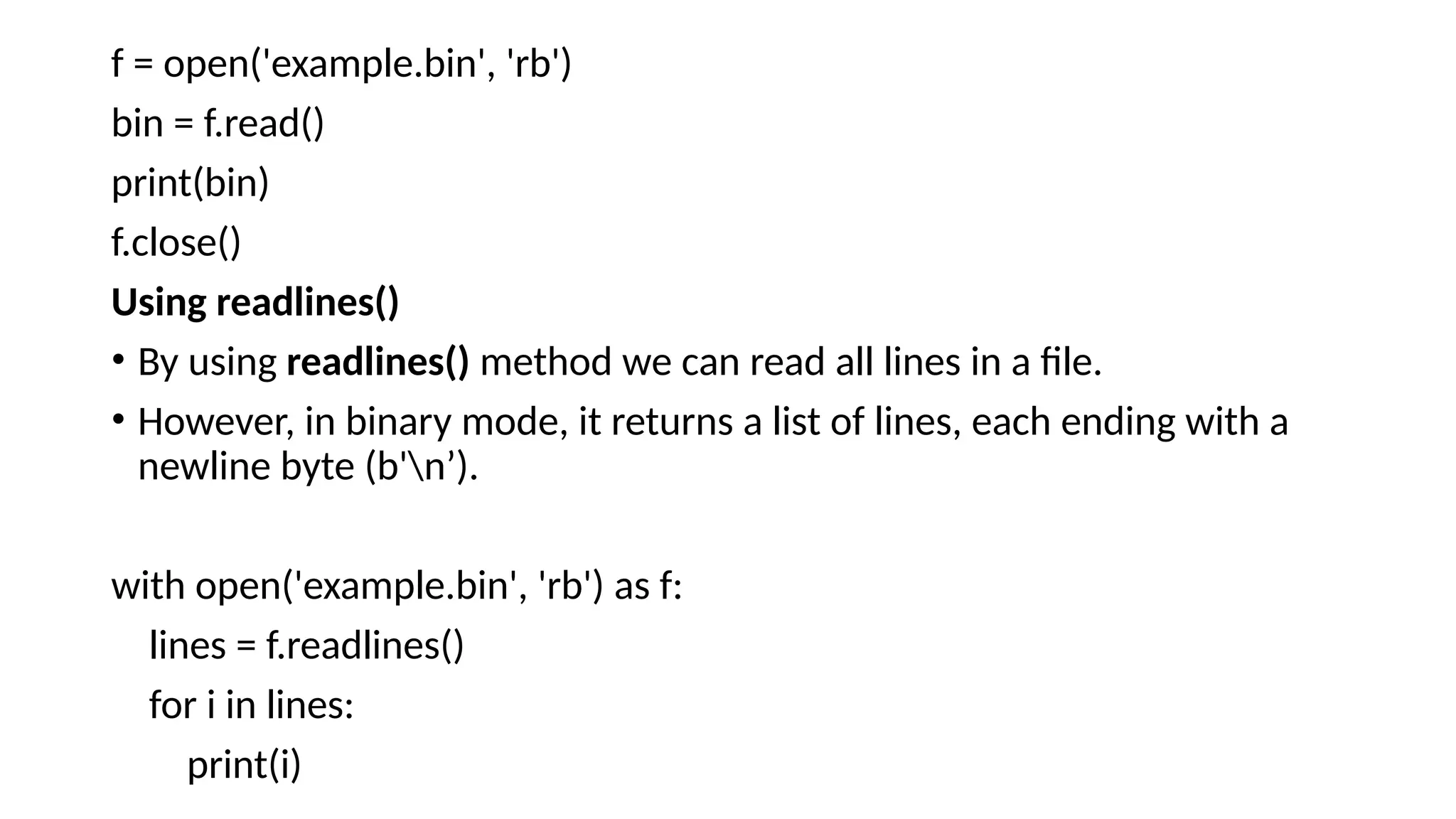 f = open('example.bin', 'rb')
bin = f.read()
print(bin)
f.close()
Using readlines()
• By using readlines() method we can read all lines in a file.
• However, in binary mode, it returns a list of lines, each ending with a
newline byte (b'n’).
with open('example.bin', 'rb') as f:
lines = f.readlines()
for i in lines:
print(i)
 