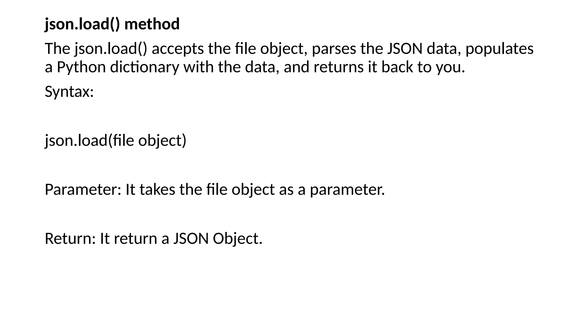 json.load() method
The json.load() accepts the file object, parses the JSON data, populates
a Python dictionary with the data, and returns it back to you.
Syntax:
json.load(file object)
Parameter: It takes the file object as a parameter.
Return: It return a JSON Object.
 