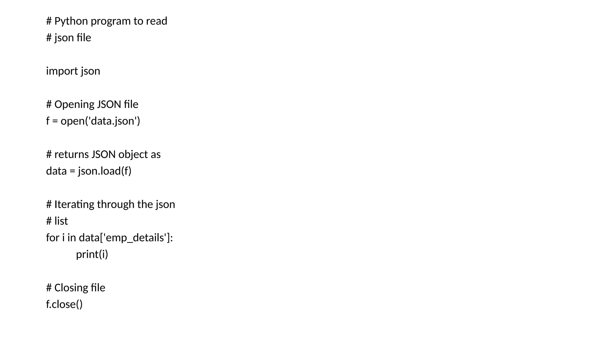 # Python program to read
# json file
import json
# Opening JSON file
f = open('data.json')
# returns JSON object as
data = json.load(f)
# Iterating through the json
# list
for i in data['emp_details']:
print(i)
# Closing file
f.close()
 