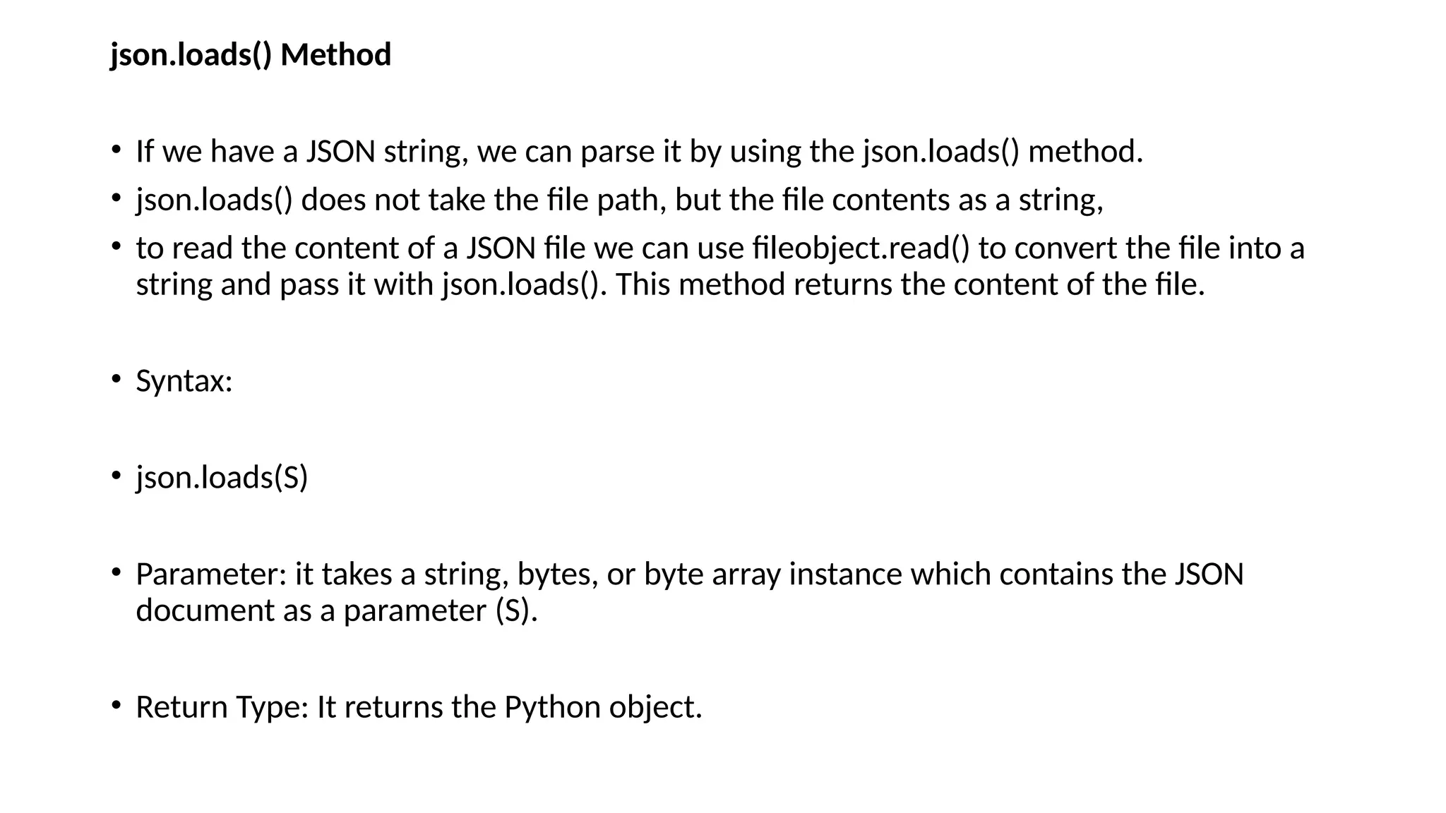 json.loads() Method
• If we have a JSON string, we can parse it by using the json.loads() method.
• json.loads() does not take the file path, but the file contents as a string,
• to read the content of a JSON file we can use fileobject.read() to convert the file into a
string and pass it with json.loads(). This method returns the content of the file.
• Syntax:
• json.loads(S)
• Parameter: it takes a string, bytes, or byte array instance which contains the JSON
document as a parameter (S).
• Return Type: It returns the Python object.
 