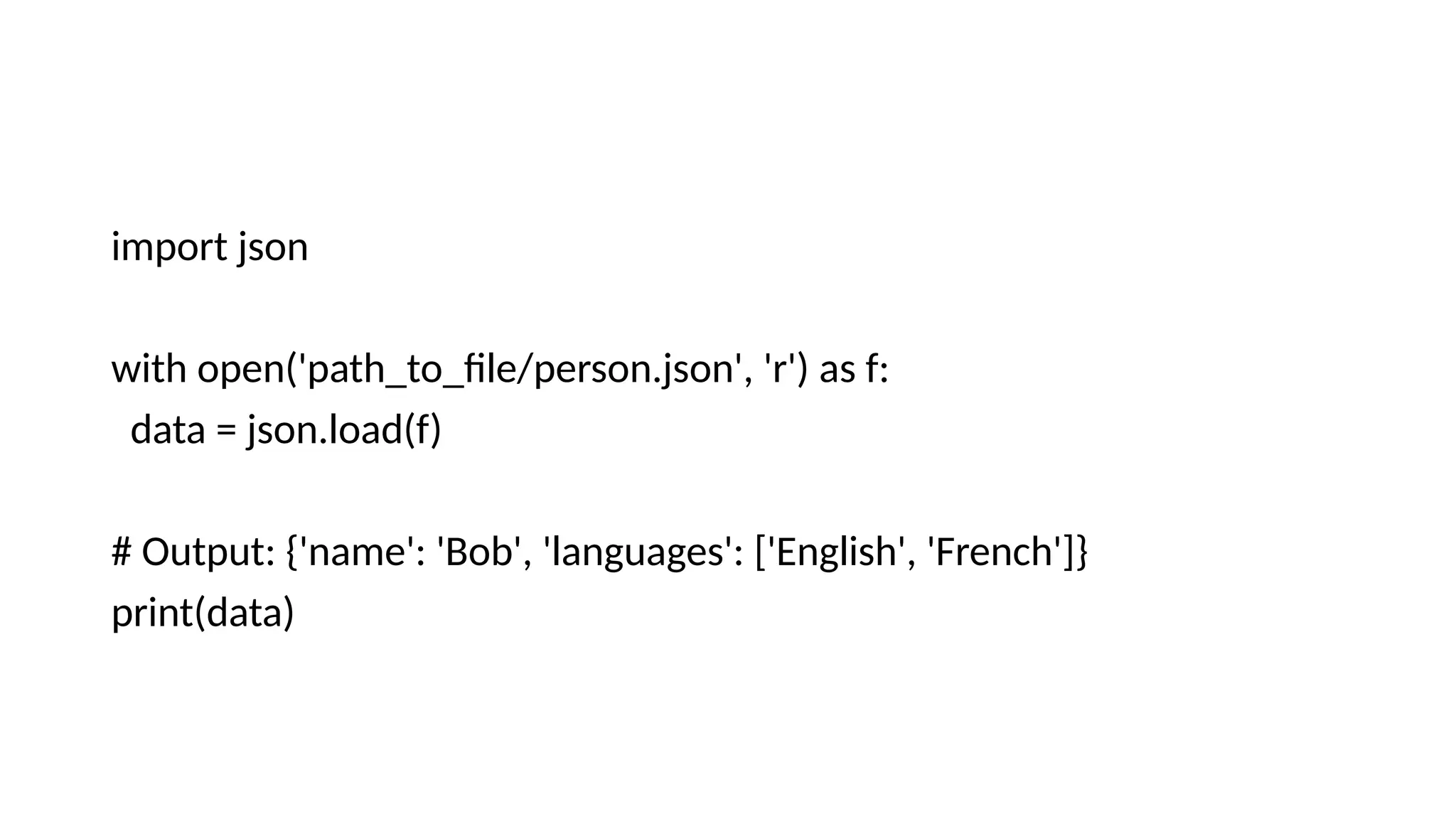 import json
with open('path_to_file/person.json', 'r') as f:
data = json.load(f)
# Output: {'name': 'Bob', 'languages': ['English', 'French']}
print(data)
 