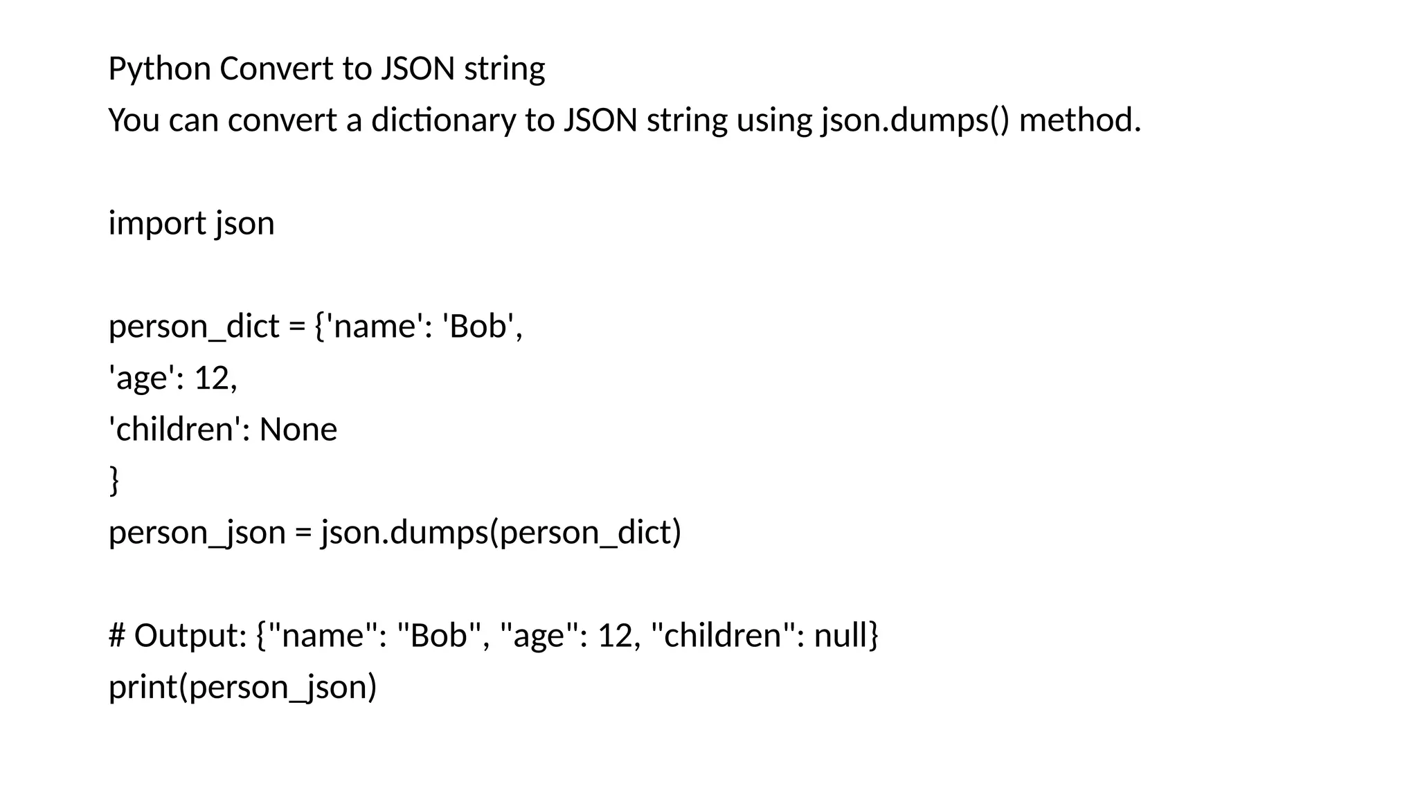 Python Convert to JSON string
You can convert a dictionary to JSON string using json.dumps() method.
import json
person_dict = {'name': 'Bob',
'age': 12,
'children': None
}
person_json = json.dumps(person_dict)
# Output: {"name": "Bob", "age": 12, "children": null}
print(person_json)
 