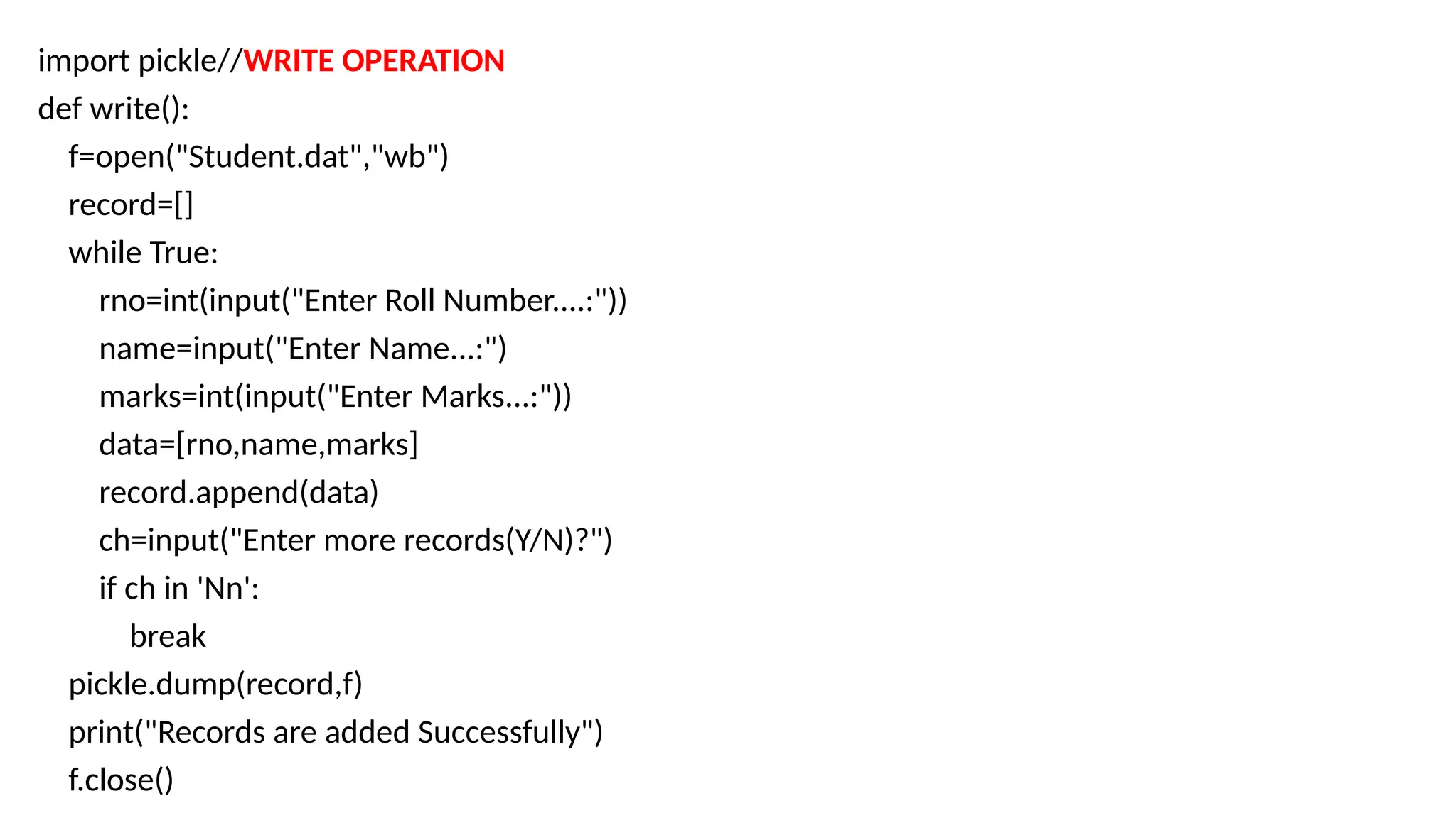 import pickle//WRITE OPERATION
def write():
f=open("Student.dat","wb")
record=[]
while True:
rno=int(input("Enter Roll Number....:"))
name=input("Enter Name...:")
marks=int(input("Enter Marks...:"))
data=[rno,name,marks]
record.append(data)
ch=input("Enter more records(Y/N)?")
if ch in 'Nn':
break
pickle.dump(record,f)
print("Records are added Successfully")
f.close()
 