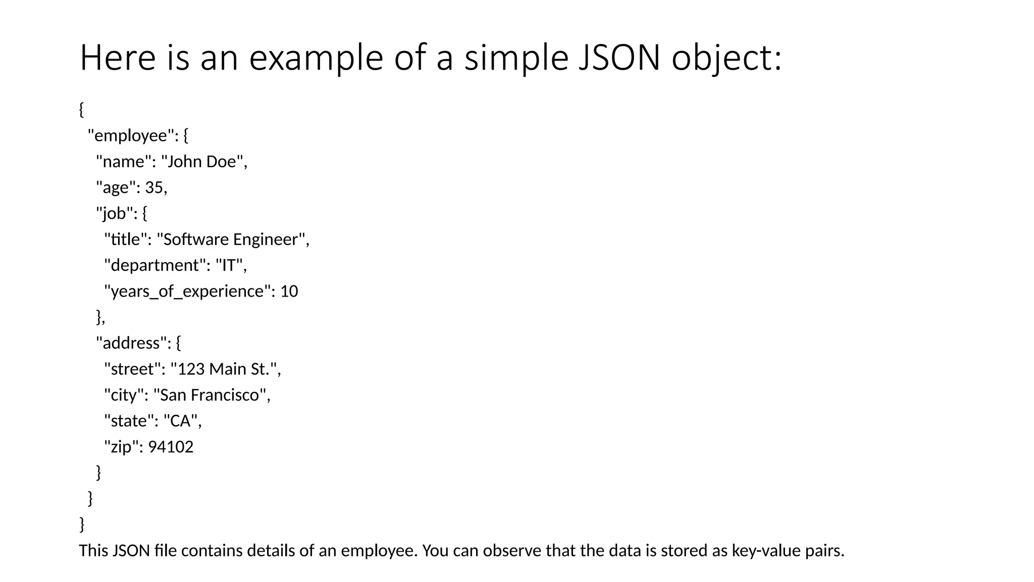 Here is an example of a simple JSON object:
{
"employee": {
"name": "John Doe",
"age": 35,
"job": {
"title": "Software Engineer",
"department": "IT",
"years_of_experience": 10
},
"address": {
"street": "123 Main St.",
"city": "San Francisco",
"state": "CA",
"zip": 94102
}
}
}
This JSON file contains details of an employee. You can observe that the data is stored as key-value pairs.
 