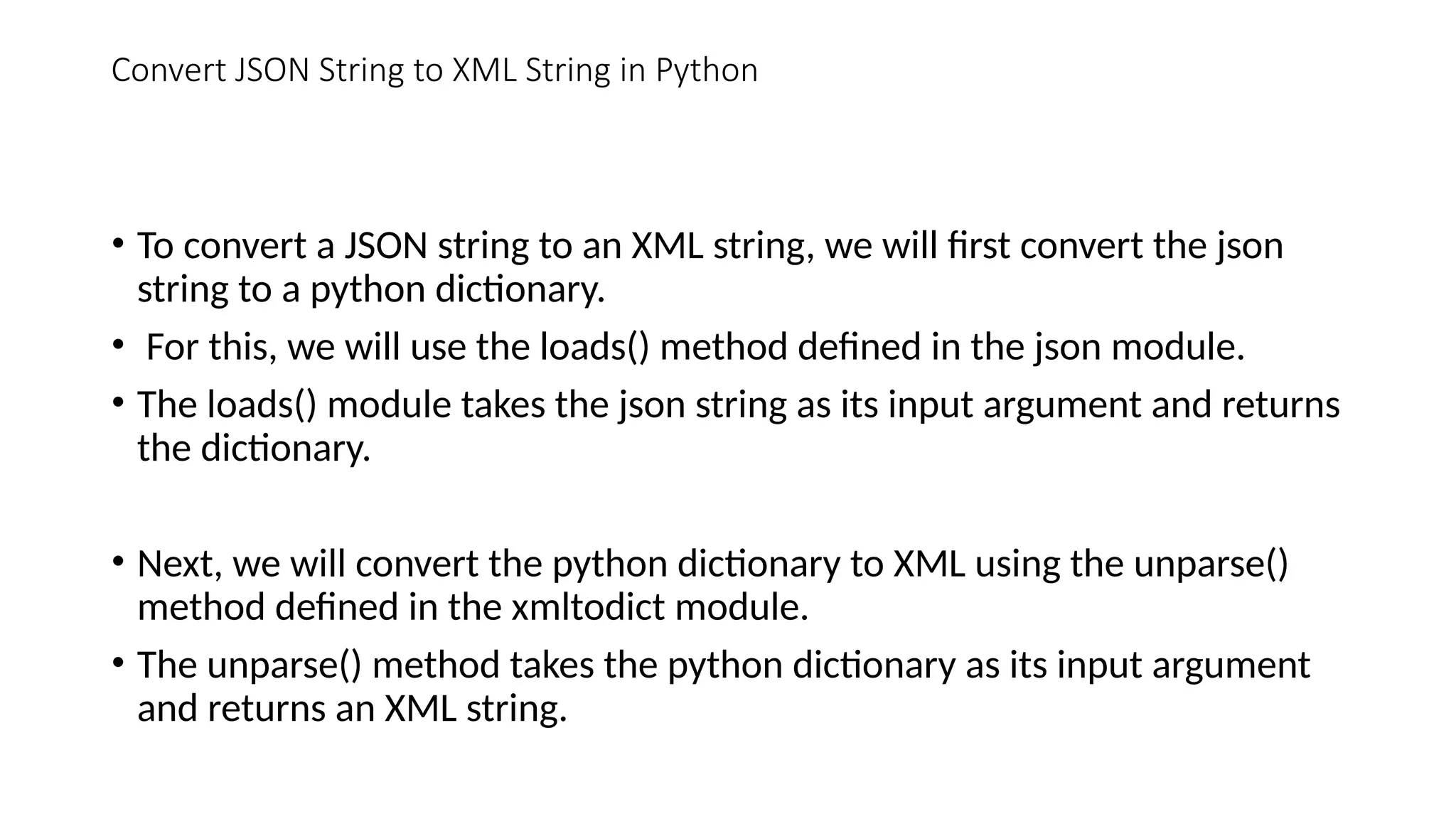• To convert a JSON string to an XML string, we will first convert the json
string to a python dictionary.
• For this, we will use the loads() method defined in the json module.
• The loads() module takes the json string as its input argument and returns
the dictionary.
• Next, we will convert the python dictionary to XML using the unparse()
method defined in the xmltodict module.
• The unparse() method takes the python dictionary as its input argument
and returns an XML string.
Convert JSON String to XML String in Python
 