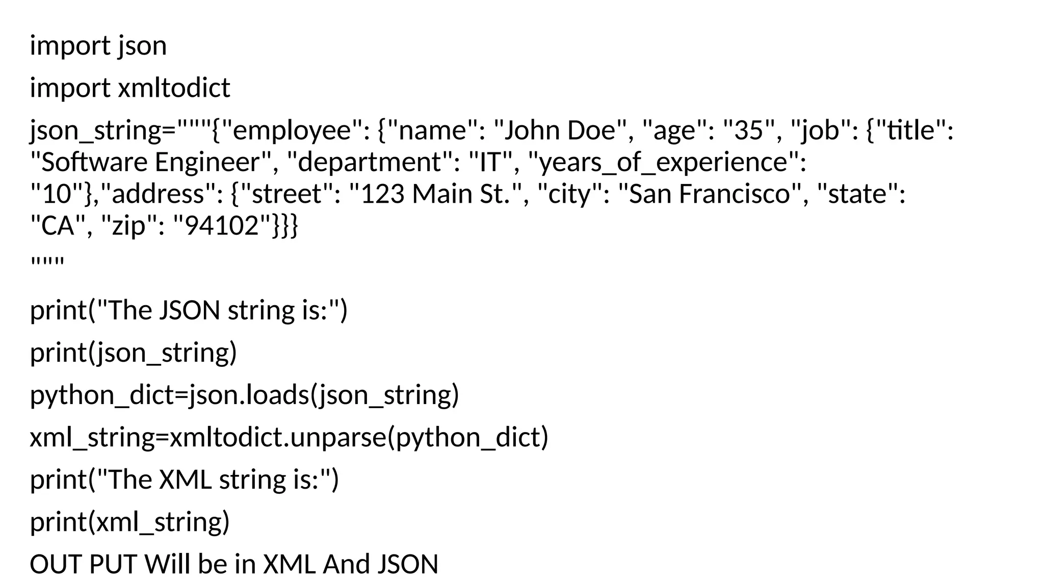 import json
import xmltodict
json_string="""{"employee": {"name": "John Doe", "age": "35", "job": {"title":
"Software Engineer", "department": "IT", "years_of_experience":
"10"},"address": {"street": "123 Main St.", "city": "San Francisco", "state":
"CA", "zip": "94102"}}}
"""
print("The JSON string is:")
print(json_string)
python_dict=json.loads(json_string)
xml_string=xmltodict.unparse(python_dict)
print("The XML string is:")
print(xml_string)
OUT PUT Will be in XML And JSON
 