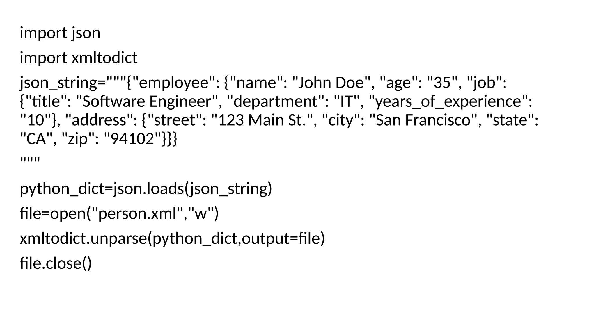import json
import xmltodict
json_string="""{"employee": {"name": "John Doe", "age": "35", "job":
{"title": "Software Engineer", "department": "IT", "years_of_experience":
"10"}, "address": {"street": "123 Main St.", "city": "San Francisco", "state":
"CA", "zip": "94102"}}}
"""
python_dict=json.loads(json_string)
file=open("person.xml","w")
xmltodict.unparse(python_dict,output=file)
file.close()
 