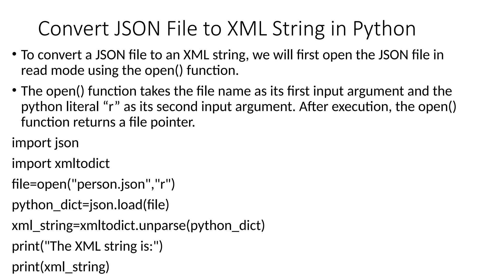 Convert JSON File to XML String in Python
• To convert a JSON file to an XML string, we will first open the JSON file in
read mode using the open() function.
• The open() function takes the file name as its first input argument and the
python literal “r” as its second input argument. After execution, the open()
function returns a file pointer.
import json
import xmltodict
file=open("person.json","r")
python_dict=json.load(file)
xml_string=xmltodict.unparse(python_dict)
print("The XML string is:")
print(xml_string)
 