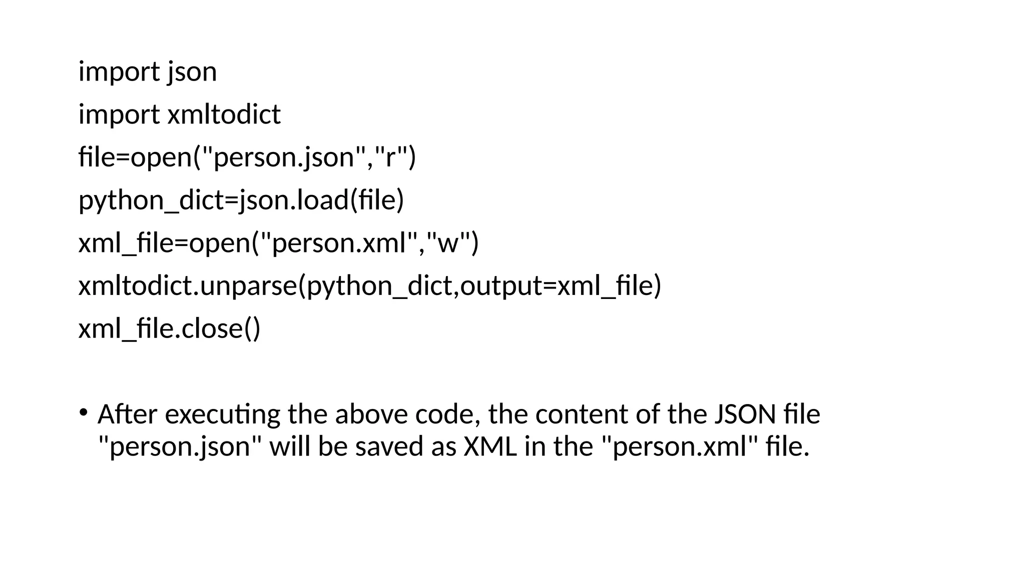 import json
import xmltodict
file=open("person.json","r")
python_dict=json.load(file)
xml_file=open("person.xml","w")
xmltodict.unparse(python_dict,output=xml_file)
xml_file.close()
• After executing the above code, the content of the JSON file
"person.json" will be saved as XML in the "person.xml" file.
 