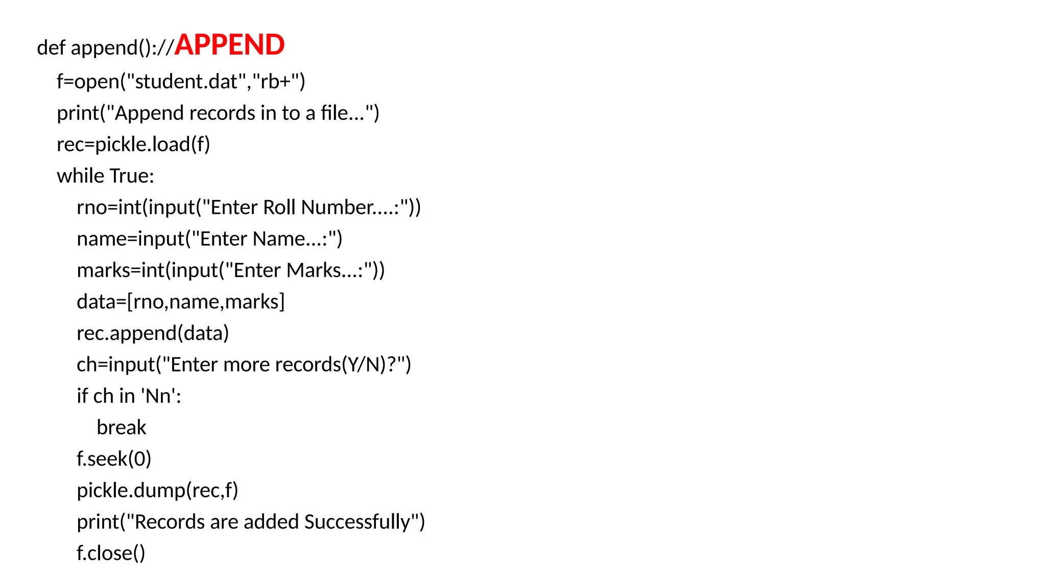 def append()://APPEND
f=open("student.dat","rb+")
print("Append records in to a file...")
rec=pickle.load(f)
while True:
rno=int(input("Enter Roll Number....:"))
name=input("Enter Name...:")
marks=int(input("Enter Marks...:"))
data=[rno,name,marks]
rec.append(data)
ch=input("Enter more records(Y/N)?")
if ch in 'Nn':
break
f.seek(0)
pickle.dump(rec,f)
print("Records are added Successfully")
f.close()
 