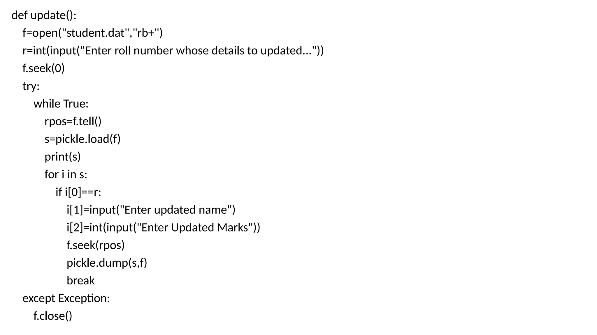 def update():
f=open("student.dat","rb+")
r=int(input("Enter roll number whose details to updated..."))
f.seek(0)
try:
while True:
rpos=f.tell()
s=pickle.load(f)
print(s)
for i in s:
if i[0]==r:
i[1]=input("Enter updated name")
i[2]=int(input("Enter Updated Marks"))
f.seek(rpos)
pickle.dump(s,f)
break
except Exception:
f.close()
 