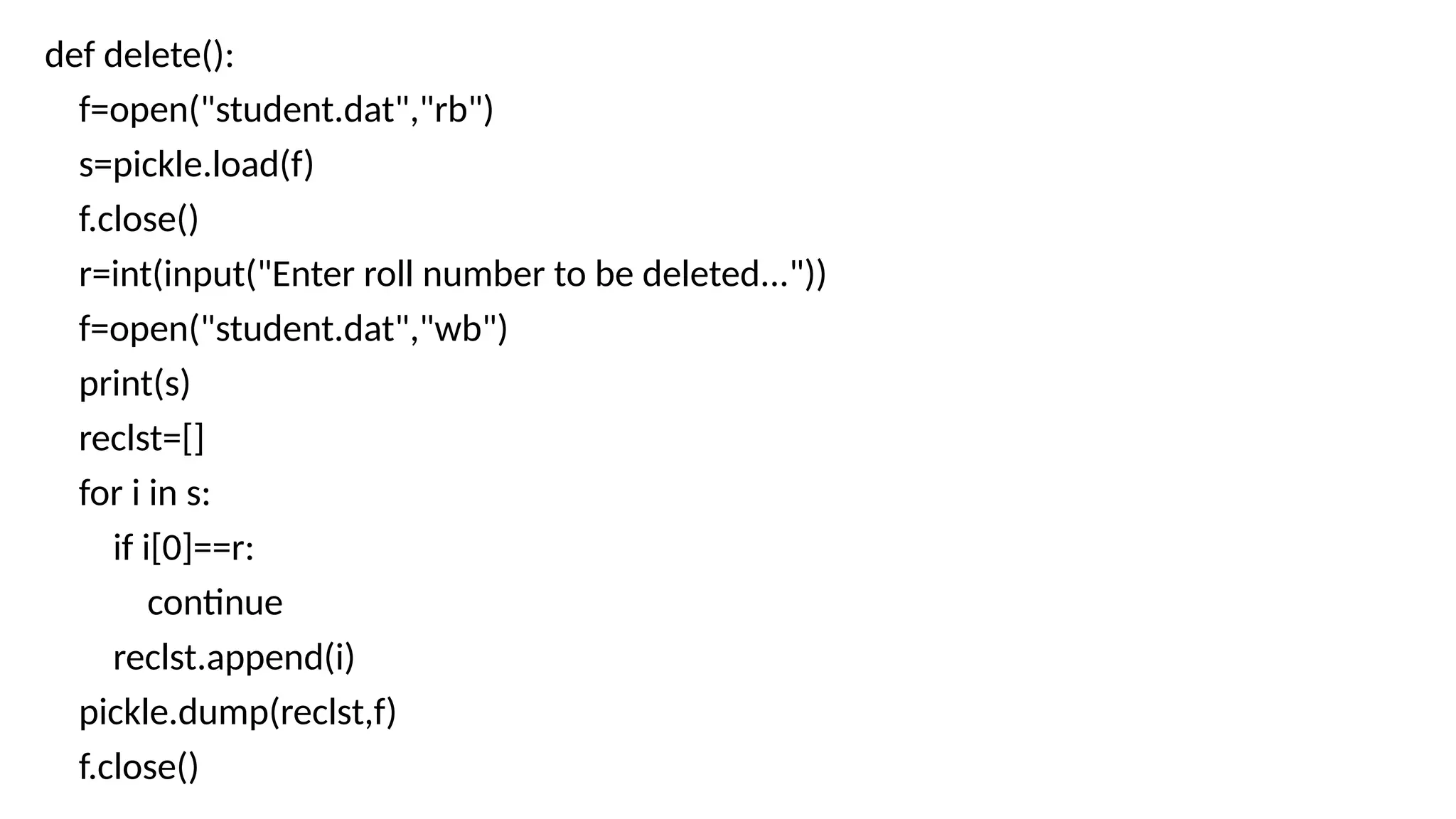 def delete():
f=open("student.dat","rb")
s=pickle.load(f)
f.close()
r=int(input("Enter roll number to be deleted..."))
f=open("student.dat","wb")
print(s)
reclst=[]
for i in s:
if i[0]==r:
continue
reclst.append(i)
pickle.dump(reclst,f)
f.close()
 
