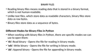 BINARY FILES
• Reading binary files means reading data that is stored in a binary format,
which is not human-readable.
• Unlike text files, which store data as readable characters, binary files store
data as raw bytes.
• Binary files store data as a sequence of bytes.
Different Modes for Binary Files in Python
• When working with binary files in Python, there are specific modes we can
use to open them:
• 'rb': Read binary - Opens the file for reading in binary mode.
• 'wb': Write binary - Opens the file for writing in binary mode.
• 'ab': Append binary - Opens the file for appending in binary mode.
 