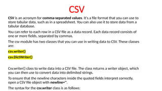 CSV
CSV is an acronym for comma-separated values. It's a file format that you can use to
store tabular data, such as in a spreadsheet. You can also use it to store data from a
tabular database.
You can refer to each row in a CSV file as a data record. Each data record consists of
one or more fields, separated by commas.
The csv module has two classes that you can use in writing data to CSV. These classes
are:
csv.writer()
csv.DictWriter()
Csv.writer() class to write data into a CSV file. The class returns a writer object, which
you can then use to convert data into delimited strings.
To ensure that the newline characters inside the quoted fields interpret correctly,
open a CSV file object with newline=''.
The syntax for the csv.writer class is as follows:
 