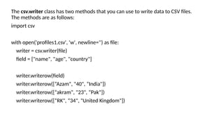 The csv.writer class has two methods that you can use to write data to CSV files.
The methods are as follows:
import csv
with open('profiles1.csv', 'w', newline='') as file:
writer = csv.writer(file)
field = ["name", "age", "country"]
writer.writerow(field)
writer.writerow([“Azam", "40", “India"])
writer.writerow([“akram", "23", “Pak"])
writer.writerow([“RK", “34", "United Kingdom"])
 