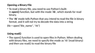 Opening a Binary File
• To read a binary file, you need to use Python’s built-
in open() function, but with the mode 'rb', which stands for read
binary.
• The 'rb' mode tells Python that you intend to read the file in binary
format, and it will not try to decode the data into a string
file = open("file_name", "rb")
Using read()
• The open() function is used to open files in Python. When dealing
with binary files, we need to specify the mode as 'rb' (read binary)
and then use read() to read the binary file
 