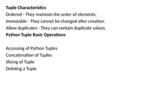 Tuple Characteristics
Ordered - They maintain the order of elements.
Immutable - They cannot be changed after creation.
Allow duplicates - They can contain duplicate values.
Python Tuple Basic Operations
Accessing of Python Tuples
Concatenation of Tuples
Slicing of Tuple
Deleting a Tuple
 