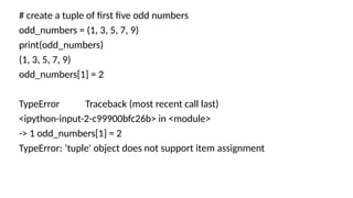 # create a tuple of first five odd numbers
odd_numbers = (1, 3, 5, 7, 9)
print(odd_numbers)
(1, 3, 5, 7, 9)
odd_numbers[1] = 2
TypeError Traceback (most recent call last)
<ipython-input-2-c99900bfc26b> in <module>
-> 1 odd_numbers[1] = 2
TypeError: ‘tuple' object does not support item assignment
 