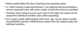 • Python tuples follow the idea of packing and unpacking values
• i.e. while creating a tuple parentheses ( ) are optional and just providing a
comma-separated value will create a tuple as well (also known as packing).
• Similarly, when trying to access each value in the tuple, the values can be
assigned to individual variables (also called unpacking).
• Let’s create a tuple called student with name, age, course, phone number
using PACKING and then UNPACK those values from the student tuple into
individual variables.
 