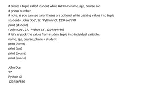 # create a tuple called student while PACKING name, age, course and
# phone number
# note: as you can see parantheses are optional while packing values into tuple
student = 'John Doe', 27, 'Python v3', 1234567890
print (student)
('John Doe', 27, 'Python v3', 1234567890)
# let's unpack the values from student tuple into individual variables
name, age, course, phone = student
print (name)
print (age)
print (course)
print (phone)
John Doe
27
Python v3
1234567890
 