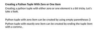 Creating a Python Tuple With Zero or One Item
Creating a python tuple with either zero or one element is a bit tricky. Let’s
take a look.
Python tuple with zero item can be created by using empty parentheses ()
Python tuple with exactly one item can be created by ending the tuple item
with a comma ,
 