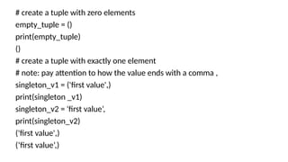# create a tuple with zero elements
empty_tuple = ()
print(empty_tuple)
()
# create a tuple with exactly one element
# note: pay attention to how the value ends with a comma ,
singleton_v1 = ('first value',)
print(singleton _v1)
singleton_v2 = 'first value’,
print(singleton_v2)
('first value',)
(‘first value’,)
 