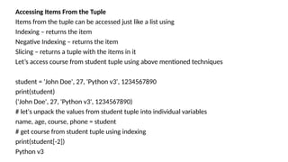 Accessing Items From the Tuple
Items from the tuple can be accessed just like a list using
Indexing – returns the item
Negative Indexing – returns the item
Slicing – returns a tuple with the items in it
Let’s access course from student tuple using above mentioned techniques
student = 'John Doe', 27, 'Python v3', 1234567890
print(student)
('John Doe', 27, 'Python v3', 1234567890)
# let's unpack the values from student tuple into individual variables
name, age, course, phone = student
# get course from student tuple using indexing
print(student[-2])
Python v3
 