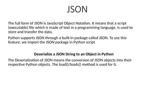JSON
The full form of JSON is JavaScript Object Notation. It means that a script
(executable) file which is made of text in a programming language, is used to
store and transfer the data.
Python supports JSON through a built-in package called JSON. To use this
feature, we import the JSON package in Python script
Deserialize a JSON String to an Object in Python
The Deserialization of JSON means the conversion of JSON objects into their
respective Python objects. The load()/loads() method is used for it.
 