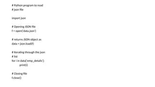 # Python program to read
# json file
import json
# Opening JSON file
f = open('data.json')
# returns JSON object as
data = json.load(f)
# Iterating through the json
# list
for i in data['emp_details']:
print(i)
# Closing file
f.close()
 