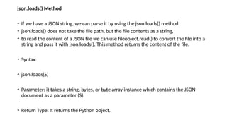 json.loads() Method
• If we have a JSON string, we can parse it by using the json.loads() method.
• json.loads() does not take the file path, but the file contents as a string,
• to read the content of a JSON file we can use fileobject.read() to convert the file into a
string and pass it with json.loads(). This method returns the content of the file.
• Syntax:
• json.loads(S)
• Parameter: it takes a string, bytes, or byte array instance which contains the JSON
document as a parameter (S).
• Return Type: It returns the Python object.
 