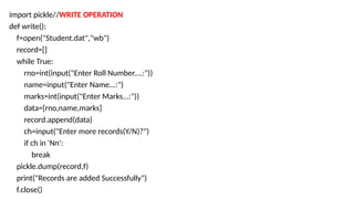 import pickle//WRITE OPERATION
def write():
f=open("Student.dat","wb")
record=[]
while True:
rno=int(input("Enter Roll Number....:"))
name=input("Enter Name...:")
marks=int(input("Enter Marks...:"))
data=[rno,name,marks]
record.append(data)
ch=input("Enter more records(Y/N)?")
if ch in 'Nn':
break
pickle.dump(record,f)
print("Records are added Successfully")
f.close()
 