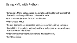 Using XML with Python
• Extensible Mark-up Language is a simple and flexible text format that
is used to exchange different data on the web
• It is a universal format for data on the web
• Why we use XML?
• Reuse: Contents are separated from presentation and we can reuse
• Portability: It is an international platform independent, so developers
can store their files safely
• Interchange: Interoperate and share data seamlessly
• Self-Describing:
 