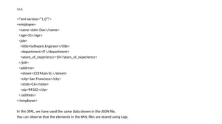 XML
<?xml version="1.0"?>
<employee>
<name>John Doe</name>
<age>35</age>
<job>
<title>Software Engineer</title>
<department>IT</department>
<years_of_experience>10</years_of_experience>
</job>
<address>
<street>123 Main St.</street>
<city>San Francisco</city>
<state>CA</state>
<zip>94102</zip>
</address>
</employee>
In this XML, we have used the same data shown in the JSON file.
You can observe that the elements in the XML files are stored using tags.
 