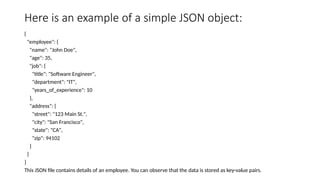 Here is an example of a simple JSON object:
{
"employee": {
"name": "John Doe",
"age": 35,
"job": {
"title": "Software Engineer",
"department": "IT",
"years_of_experience": 10
},
"address": {
"street": "123 Main St.",
"city": "San Francisco",
"state": "CA",
"zip": 94102
}
}
}
This JSON file contains details of an employee. You can observe that the data is stored as key-value pairs.
 