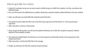 JSON String to XML File in Python
• Instead of creating a string, we can also convert a JSON string to an XML file in python. For this, we will use the
following steps.
• first, we will convert the JSON string to a python dictionary using the loads() method defined in the json module.
• Next, we will open an empty XML file using the open() function.
• The open() function takes the file name as its first input argument and the literal “w” as its second input
argument.
• After execution, it returns a file pointer.
• Once we get the file pointer, we will save the python dictionary to an XML file using the unparse() method
defined in the xmltodict module.
• The unparse() method takes the dictionary as its first argument and the file pointer as the argument to the
output parameter.
• After execution, it writes the XML file to the storage.
• Finally, we will close the XML file using the close() method.
 
