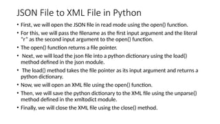 JSON File to XML File in Python
• First, we will open the JSON file in read mode using the open() function.
• For this, we will pass the filename as the first input argument and the literal
“r” as the second input argument to the open() function.
• The open() function returns a file pointer.
• Next, we will load the json file into a python dictionary using the load()
method defined in the json module.
• The load() method takes the file pointer as its input argument and returns a
python dictionary.
• Now, we will open an XML file using the open() function.
• Then, we will save the python dictionary to the XML file using the unparse()
method defined in the xmltodict module.
• Finally, we will close the XML file using the close() method.
 