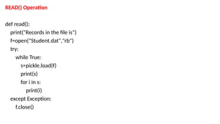 READ() Operation
def read():
print("Records in the file is")
f=open("Student.dat","rb")
try:
while True:
s=pickle.load(f)
print(s)
for i in s:
print(i)
except Exception:
f.close()
 