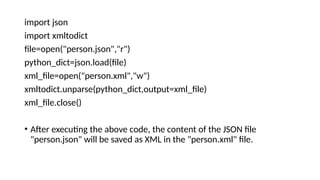 import json
import xmltodict
file=open("person.json","r")
python_dict=json.load(file)
xml_file=open("person.xml","w")
xmltodict.unparse(python_dict,output=xml_file)
xml_file.close()
• After executing the above code, the content of the JSON file
"person.json" will be saved as XML in the "person.xml" file.
 