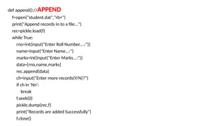 def append()://APPEND
f=open("student.dat","rb+")
print("Append records in to a file...")
rec=pickle.load(f)
while True:
rno=int(input("Enter Roll Number....:"))
name=input("Enter Name...:")
marks=int(input("Enter Marks...:"))
data=[rno,name,marks]
rec.append(data)
ch=input("Enter more records(Y/N)?")
if ch in 'Nn':
break
f.seek(0)
pickle.dump(rec,f)
print("Records are added Successfully")
f.close()
 
