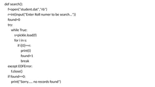 def search():
f=open("student.dat","rb")
r=int(input("Enter Roll numer to be search..."))
found=0
try:
while True:
s=pickle.load(f)
for i in s:
if i[0]==r:
print(i)
found=1
break
except EOFError:
f.close()
if found==0:
print("Sorry..... no records found")
 