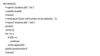 def delete():
f=open("student.dat","rb")
s=pickle.load(f)
f.close()
r=int(input("Enter roll number to be deleted..."))
f=open("student.dat","wb")
print(s)
reclst=[]
for i in s:
if i[0]==r:
continue
reclst.append(i)
pickle.dump(reclst,f)
f.close()
 