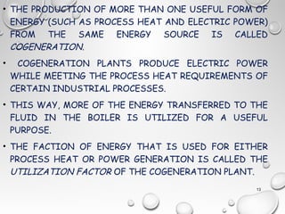• THE PRODUCTION OF MORE THAN ONE USEFUL FORM OF
ENERGY (SUCH AS PROCESS HEAT AND ELECTRIC POWER)
FROM THE SAME ENERGY SOURCE IS CALLED
COGENERATION.
• COGENERATION PLANTS PRODUCE ELECTRIC POWER
WHILE MEETING THE PROCESS HEAT REQUIREMENTS OF
CERTAIN INDUSTRIAL PROCESSES.
• THIS WAY, MORE OF THE ENERGY TRANSFERRED TO THE
FLUID IN THE BOILER IS UTILIZED FOR A USEFUL
PURPOSE.
• THE FACTION OF ENERGY THAT IS USED FOR EITHER
PROCESS HEAT OR POWER GENERATION IS CALLED THE
UTILIZATION FACTOR OF THE COGENERATION PLANT.
13
 