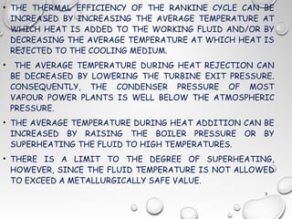 • THE THERMAL EFFICIENCY OF THE RANKINE CYCLE CAN BE
INCREASED BY INCREASING THE AVERAGE TEMPERATURE AT
WHICH HEAT IS ADDED TO THE WORKING FLUID AND/OR BY
DECREASING THE AVERAGE TEMPERATURE AT WHICH HEAT IS
REJECTED TO THE COOLING MEDIUM.
• THE AVERAGE TEMPERATURE DURING HEAT REJECTION CAN
BE DECREASED BY LOWERING THE TURBINE EXIT PRESSURE.
CONSEQUENTLY, THE CONDENSER PRESSURE OF MOST
VAPOUR POWER PLANTS IS WELL BELOW THE ATMOSPHERIC
PRESSURE.
• THE AVERAGE TEMPERATURE DURING HEAT ADDITION CAN BE
INCREASED BY RAISING THE BOILER PRESSURE OR BY
SUPERHEATING THE FLUID TO HIGH TEMPERATURES.
• THERE IS A LIMIT TO THE DEGREE OF SUPERHEATING,
HOWEVER, SINCE THE FLUID TEMPERATURE IS NOT ALLOWED
TO EXCEED A METALLURGICALLY SAFE VALUE.
3
 